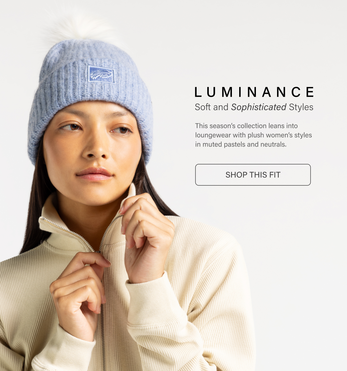 LUMINANCE Soft and Sophisticated Styles • This season's collection leans into loungewear with plush women's styles in muted pastels and neutrals. SHOP THIS FIT