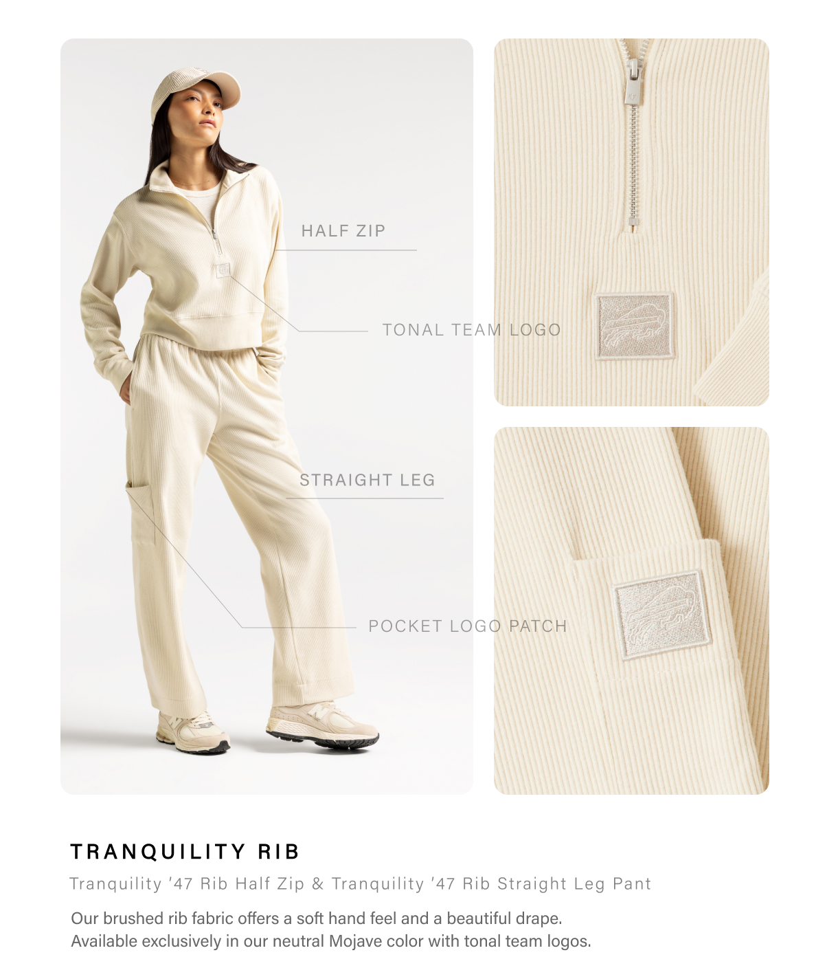 TRANQUILITY RIB • Tranquility ’47 Rib Half Zip & Tranquility ’47 Rib Straight Leg Pant • Our brushed rib fabric offers a soft hand feel and a beautiful drape. Available exclusively in our neutral Mojave color with tonal team logos. 