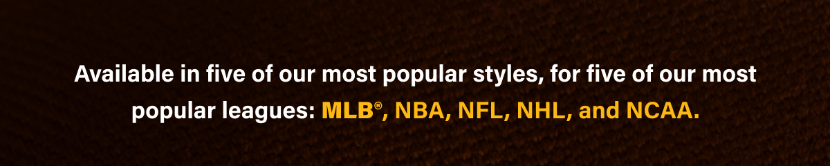 Available in five of our most popular styles, for five of our most popular leagues: MLB°, NBA, NFL, NHL, and NCAA.