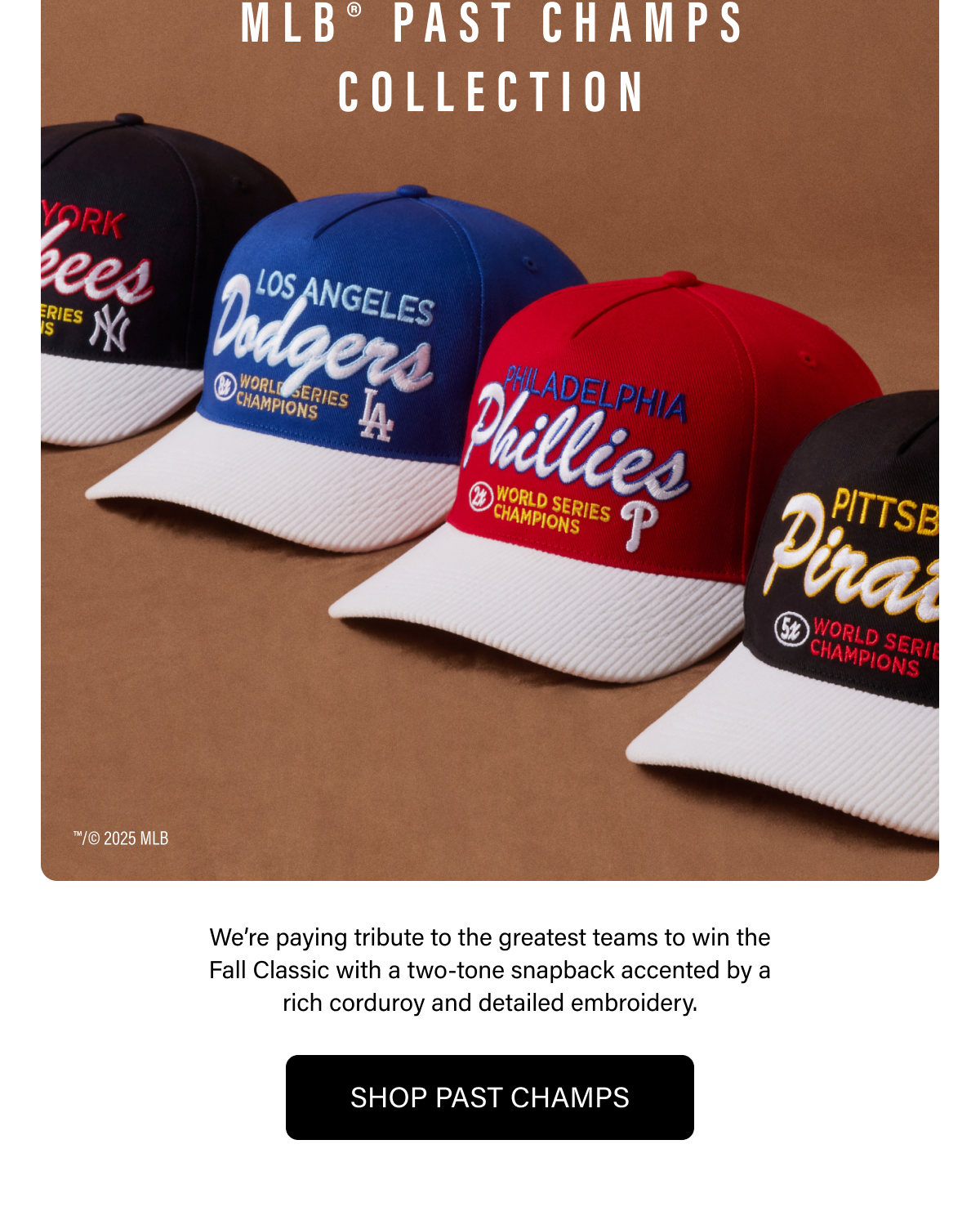 MLB® PAST CHAMPS COLLECTION - We're paying tribute to the greatest teams to win the Fall Classic with a two-tone snapback accented by a rich corduroy and detailed embroidery. SHOP PAST CHAMPS