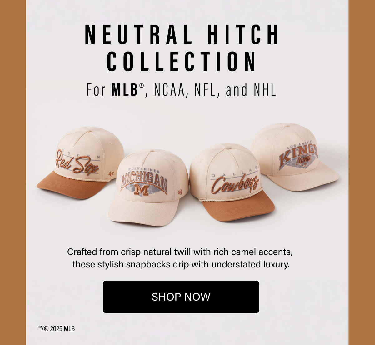 NEUTRAL HITCH COLLECITON - For MLB®, NCAA, NFL, and NHL - Crafted from crisp natural twill with rich camel accents, these stylish snapbacks drip with understated luxury. SHOP NOW