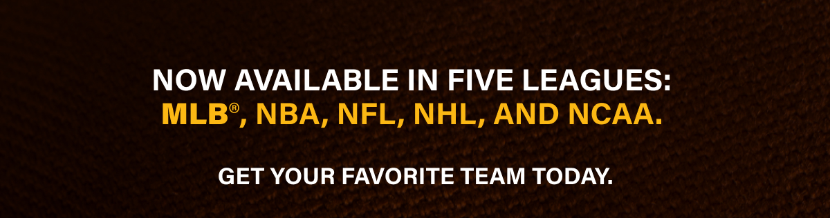 NOW AVAILABLE IN FIVE LEAGUES: MLB°, NBA, NFL, NHL, AND NCAA. GET YOUR FAVORITE TEAM TODAY.