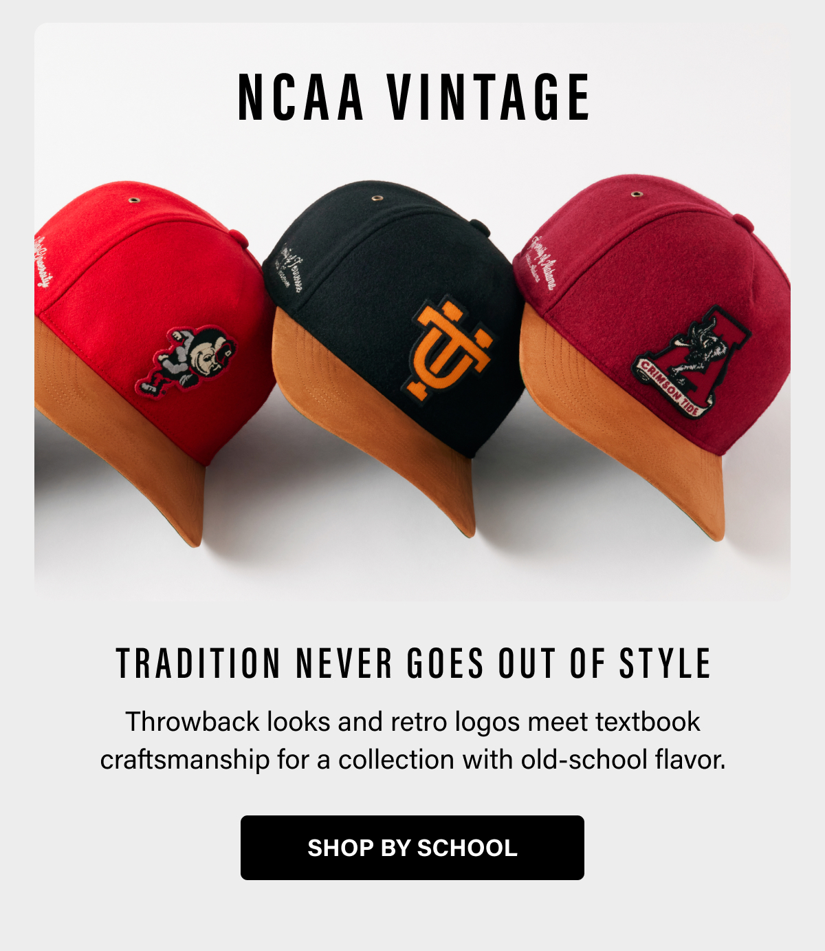 NCAA VINTAGE - TRADITION NEVER GOES OUT OF STYLE - Throwback looks and retro logos meet textbook craftsmanship for a collection with old-school flavor. SHOP BY SCHOOL