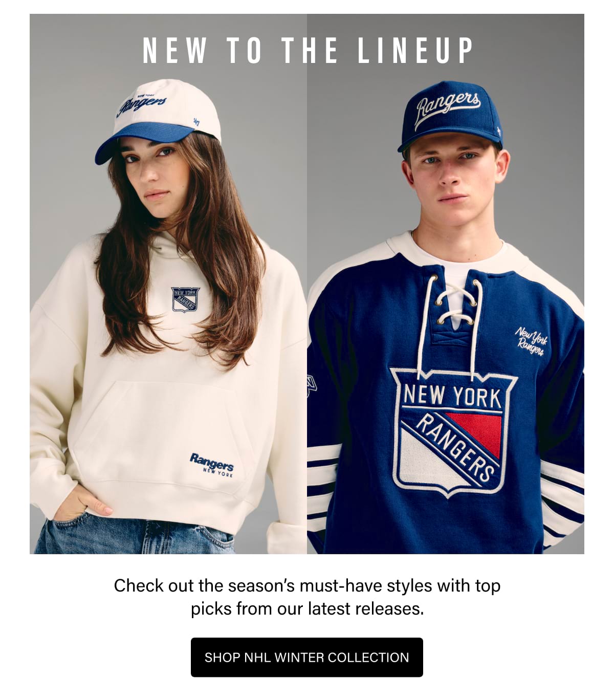 NEW TO THE LINEUP Check out the season's must-have styles with top picks from our latest releases. SHOP NHL WINTER COLLECTION