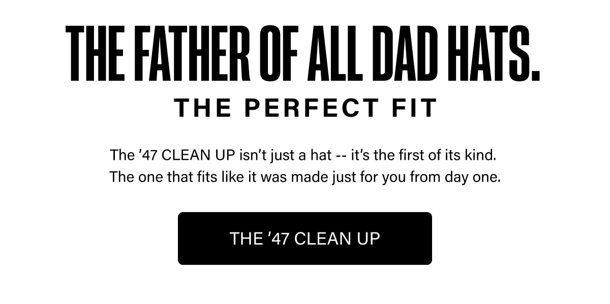 THE FATHER OF ALL DAD HATS. THE PERFECT FIT The '47 CLEAN UP isn't just a hat -- it's the first of its kind. The one that fits like it was made just for you from day one. THE '47 CLEAN UP