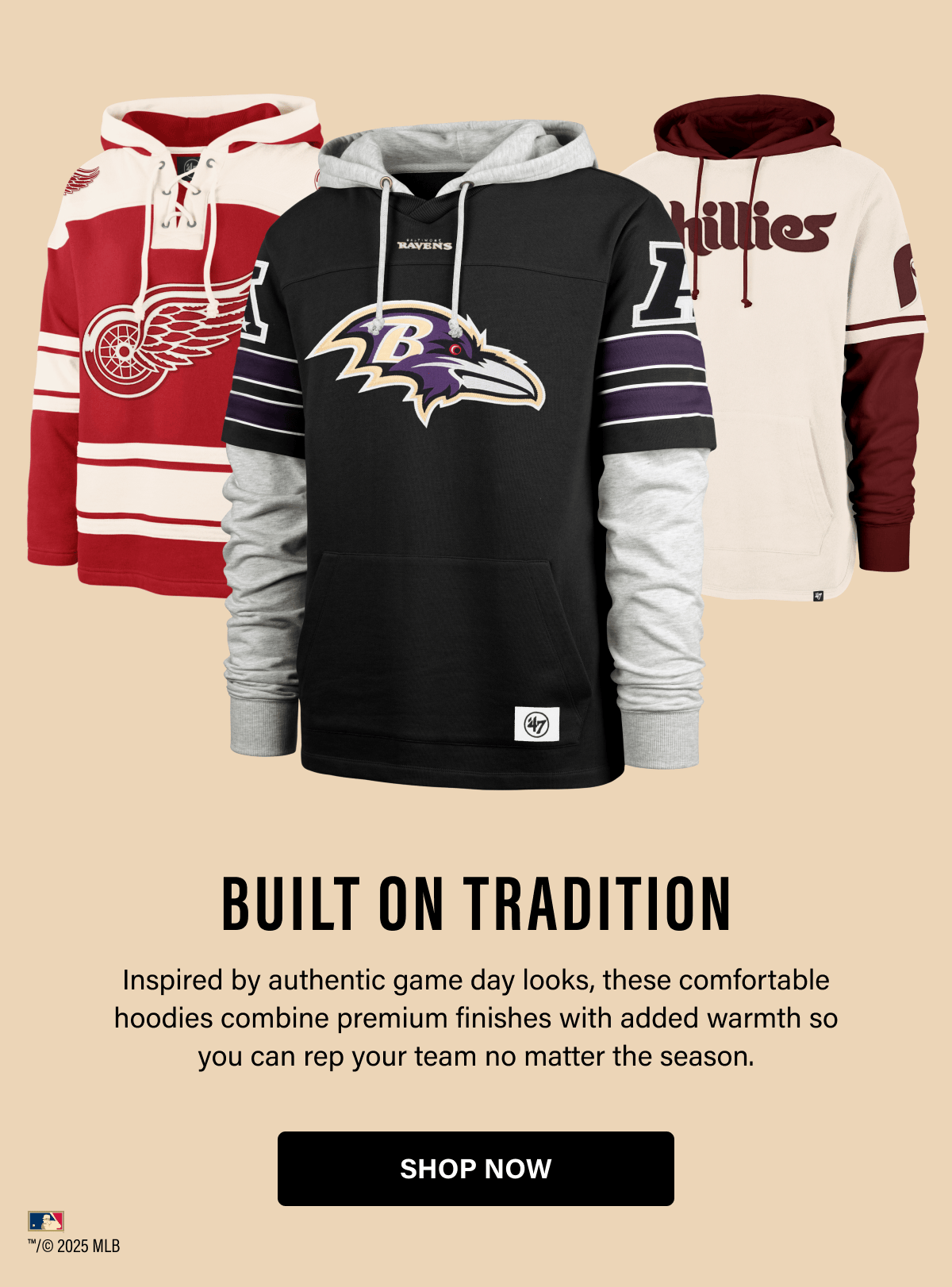 BUILT ON TRADITION Inspired by authentic game day looks, these comfortable hoodies combine premium finishes with added warmth so you can rep your team no matter the season. SHOP NOW