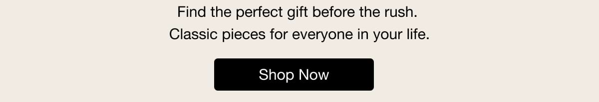 Find the perfect gift before the rush. Classic pieces for everyone in your life. Shop Now