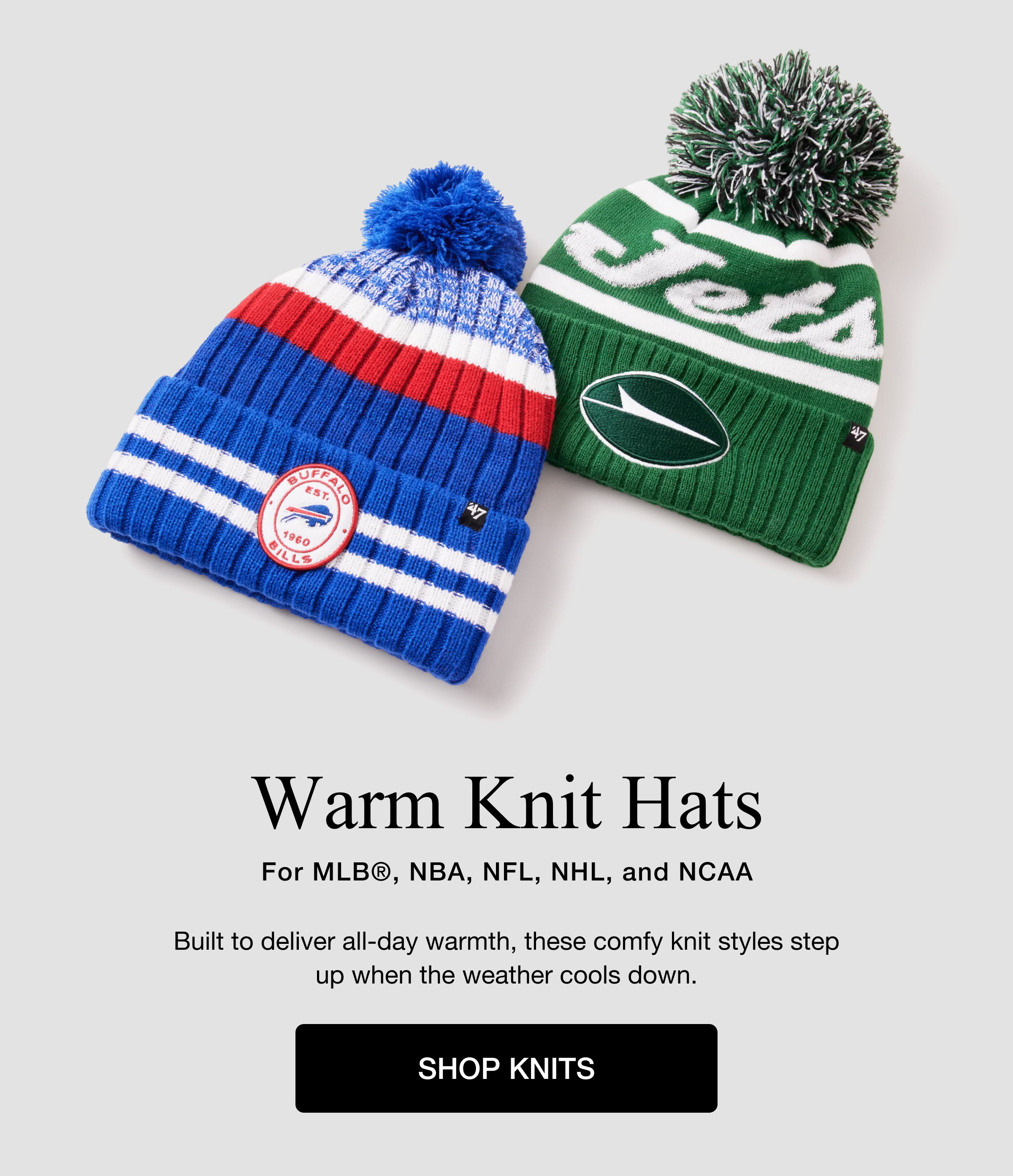 Warm Knit Hats For MLB®, NBA, NFL, NHL, and NCAA. Built to deliver all-day warmth, these comfy knit styles step up when the weather cools down. SHOP KNITS