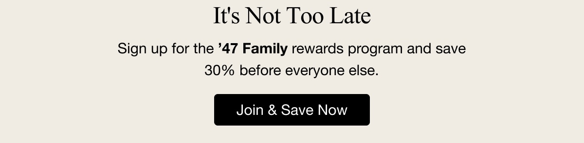 It's Not Too Late Sign up for the '47 Family rewards program and save 30% before everyone else. Join & Save Now