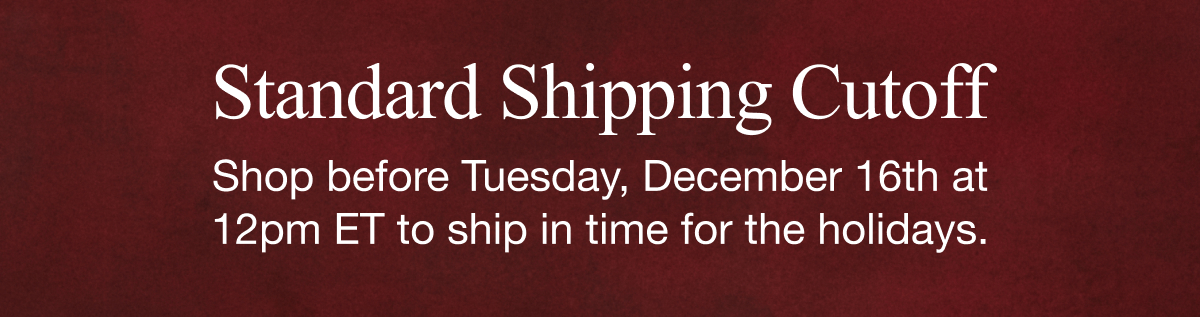 Standard Shipping Cutoff | Shop before Tuesday, December 16th at 12pm ET to ship in time for the holidays.