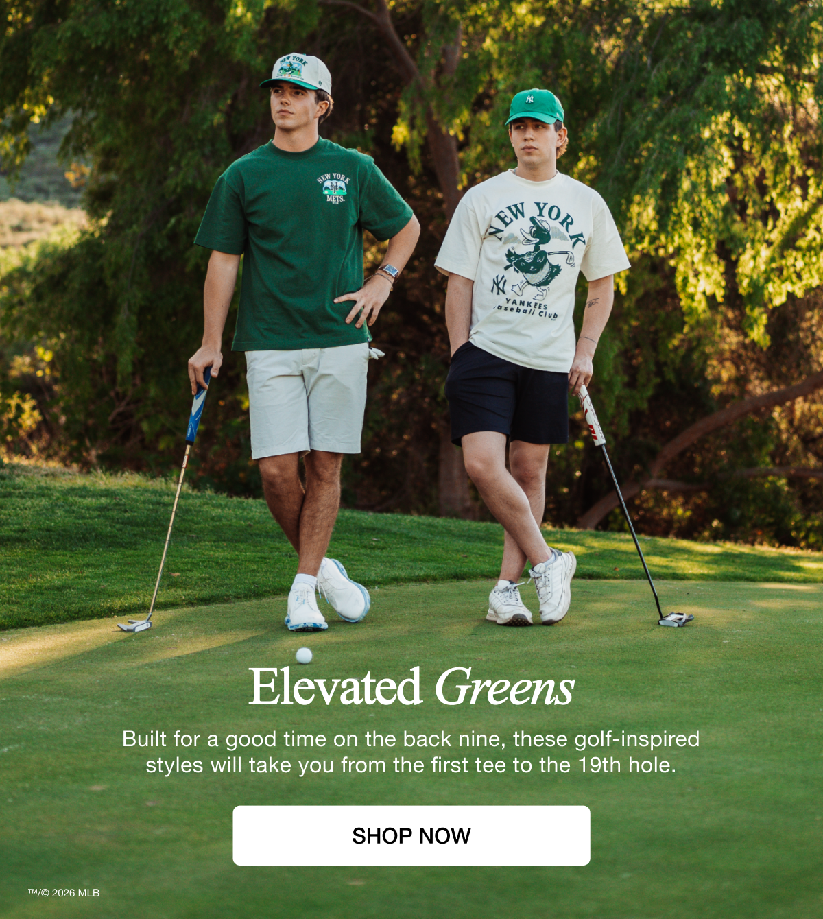 Elevated Greens - Built for a good time on the back nine, these golf-inspired styles will take you from the first tee to the 19th hole. SHOP NOW