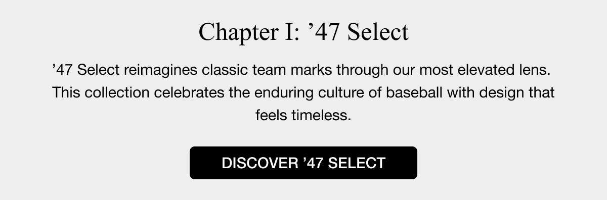 Chapter I: ’47 SELECT - ’47 Select reimagines classic team marks through our most elevated lens.  This collection celebrates the enduring culture of baseball with design that feels timeless. DISCOVERY ’47 SELECT