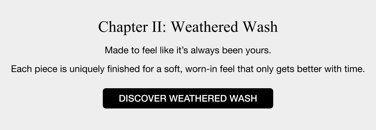 Chapter II: Weathered Wash - Made to feel like it's always been yours. Each piece is uniquely finished for a soft, worn-in feel that only gets better with time. DISCOVER WEATHERED WASH