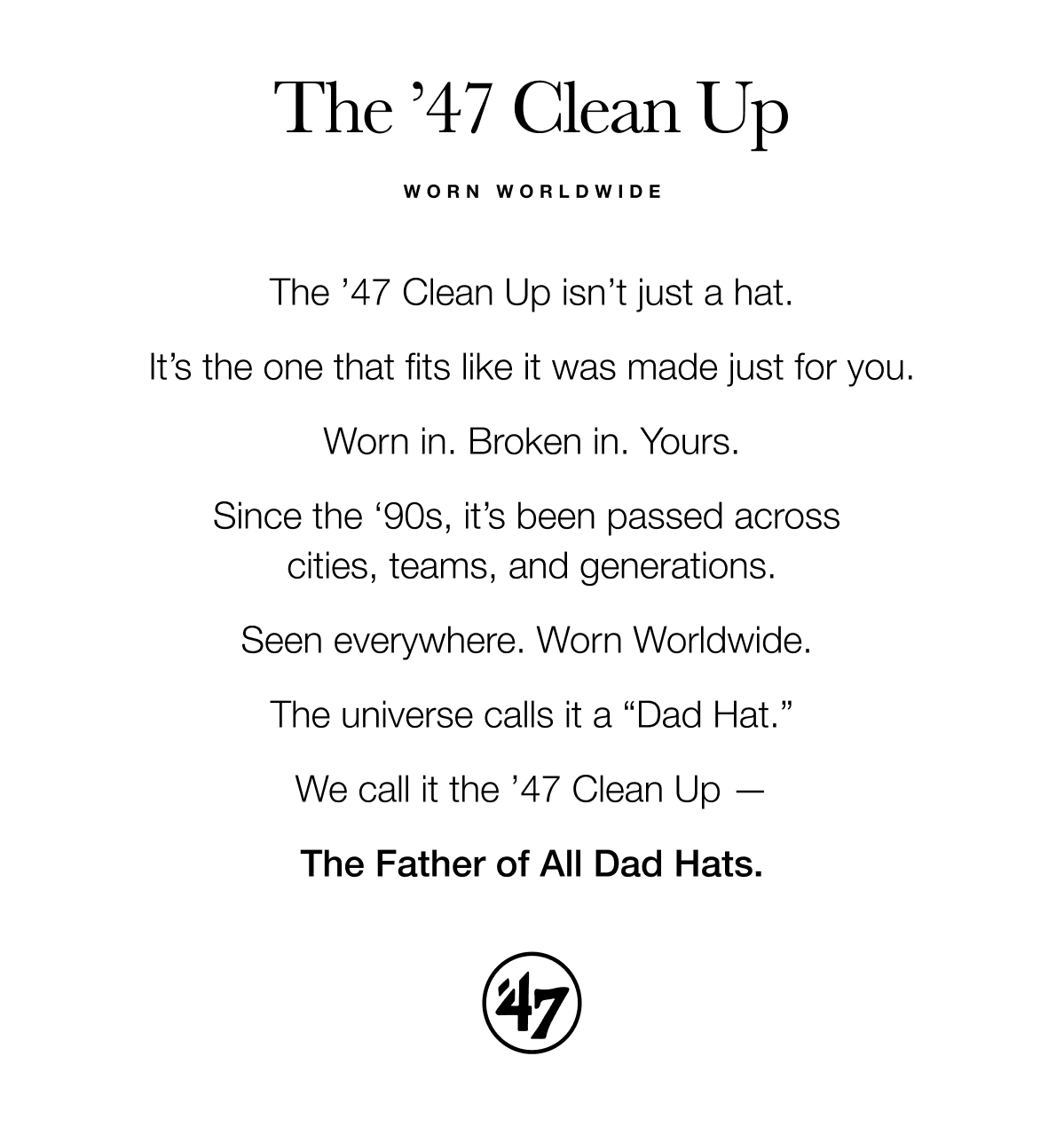 The ’47 Clean Up isn’t just a hat.  It’s the one that fits like it was made just for you.  Worn in. Broken in. Yours.  Since the ‘90s, it’s been passed across  cities, teams, and generations.  Seen everywhere. Worn Worldwide.   The universe calls it a “Dad Hat.”  We call it the ’47 Clean Up —  The Father of All Dad Hats.