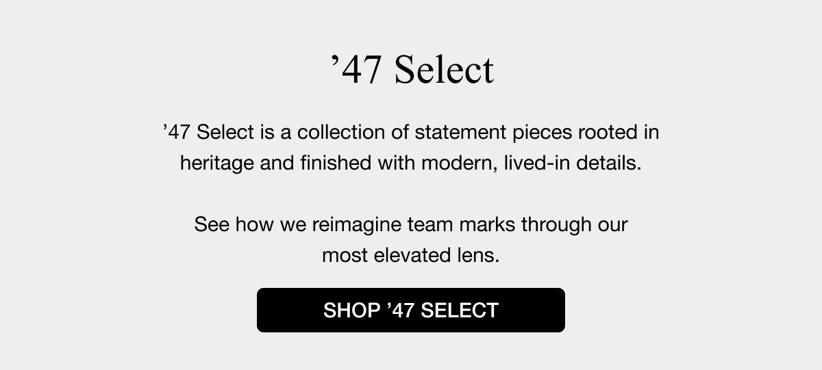 ’47 Select - ’47 Select is a collection of statement pieces rooted in heritage and finished with modern, lived-in details.  See how we reimagine team marks through our most elevated lens. - SHOP ’47 SELECT