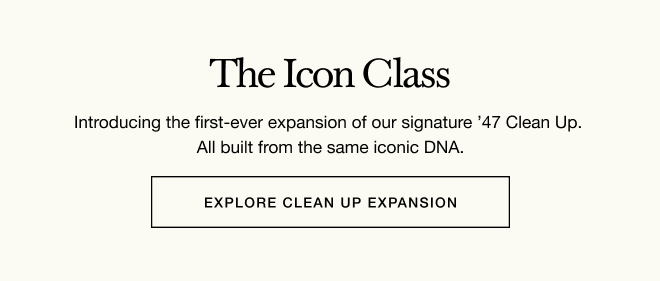 The Icon Class - Introducing the first-ever expansion of our signature ’47 Clean Up. All built from the same iconic DNA. EXPLORE CLEAN UP EXPANSIONS