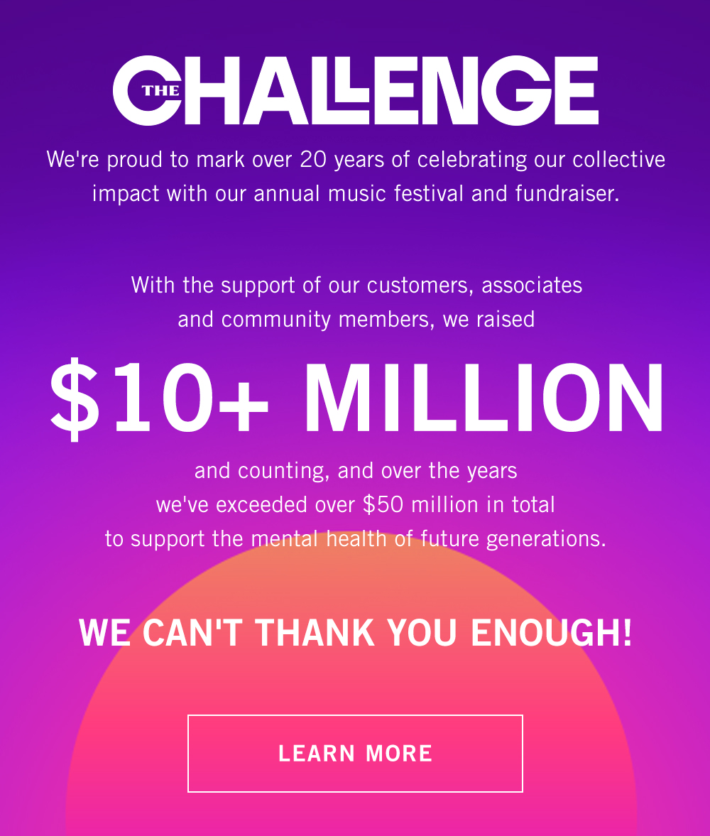 [A&F Challenge Lock-Up] We're proud to mark over 20 years of celebrating our collective impact with our annual music festival and fundraiser.  With the support of our customers, associates and community members, we raised  $10+ MILLION and counting, and over the years we've exceeded over $50 million in total  to support the mental health of future generations.  WE CAN'T THANK YOU ENOUGH!  LEARN MORE>