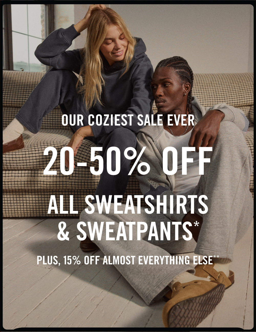 OUR COZIEST SALE EVER  20-50% off all sweatshirts & sweatpants* plus, 15% off almost everything else**