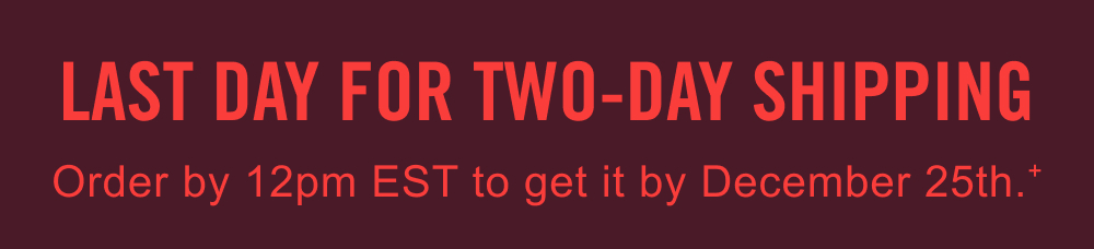 LAST DAY FOR TWO-DAY SHIPPING | Order by 12PM EST to get it by December 25th.