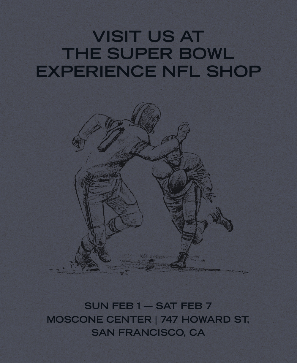 Visit us at the Super Bowl Experience NFL Shop. Sun Feb 1 - Sat Feb 7, Moscone Center | 747 Howard St. San Francosco, CA