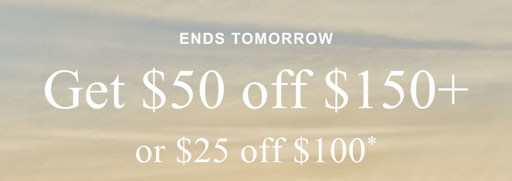 ENDS TOMORROW Get $50 off $150+ or $25 off $100*