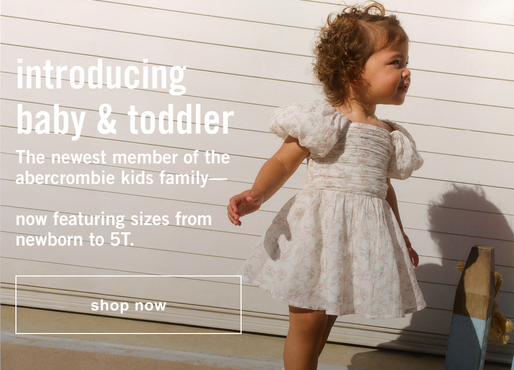 introducing baby & toddler The newest member of the abercrombie kids family—  now featuring sizes from newborn to 5T.  shop now