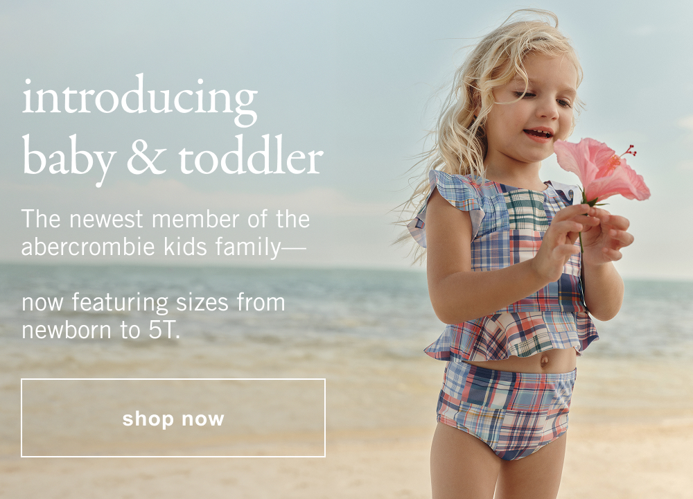 introducing baby & toddler The newest member of the abercrombie kids family—  now featuring sizes from newborn to 5T.  shop now>
