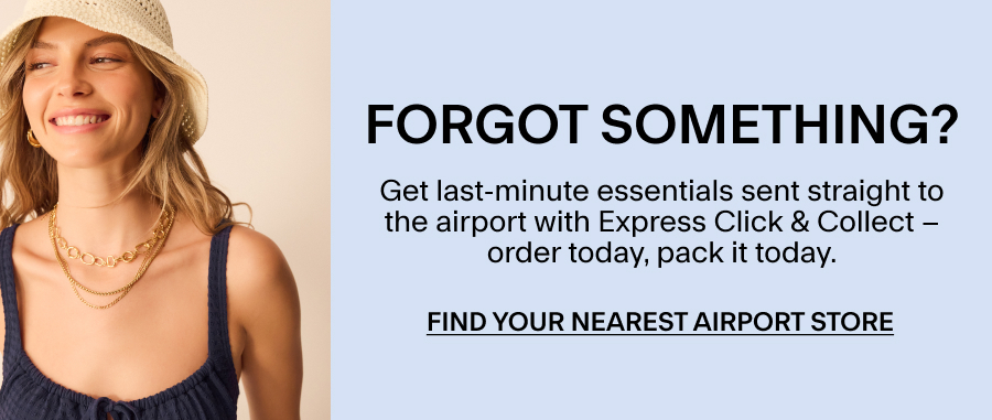 FORGOT SOMETHING? Get last-minute essentials sent straight to the airport with Express Click & Collect. Find your nearest airport store
