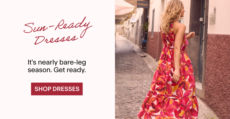 Sun-Ready Dresses It's nearly bare-leg season. Get ready. SHOP DRESSES