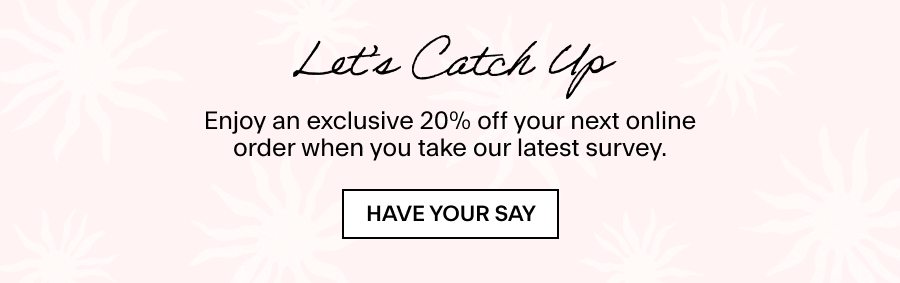 LET’S CATCH UP Enjoy an exclusive 20% off your next online order when you take our latest survey. HAVE YOUR SAY 