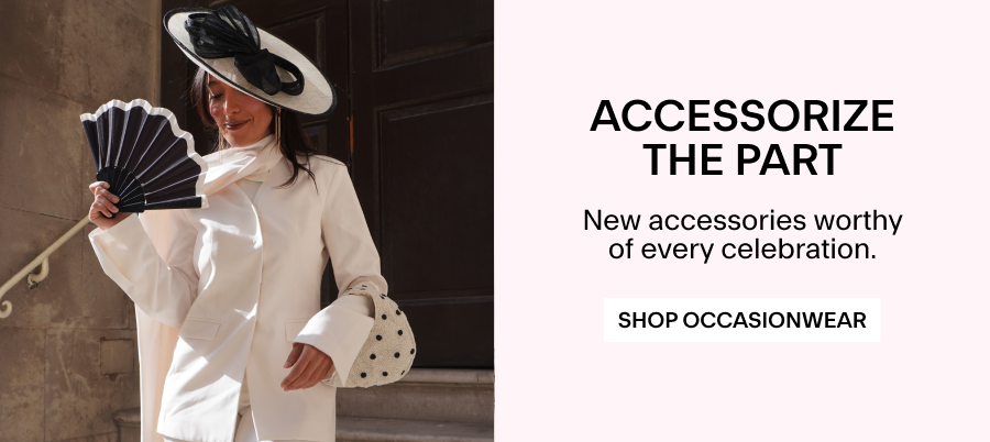ACCESSORIZE THE PART New accessories worthy of every celebration. Shop Occasionwear 