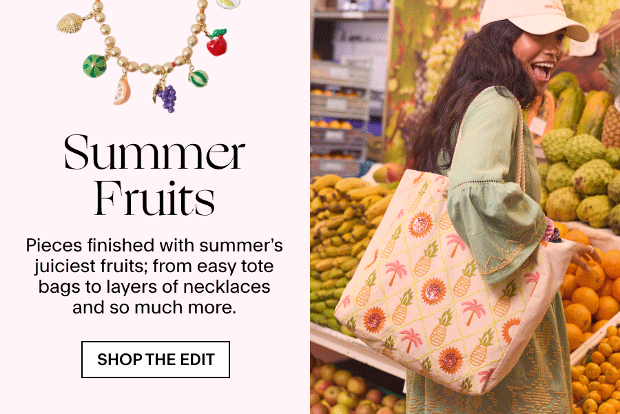 SUMMER FRUITS A watermeoln-shaped clutch probably wasn’t on your packing list – but it is now. Along with so many more pieces finished with summer’s juiciest fruits; from easy tote bags to layers of necklaces and so much more. 
