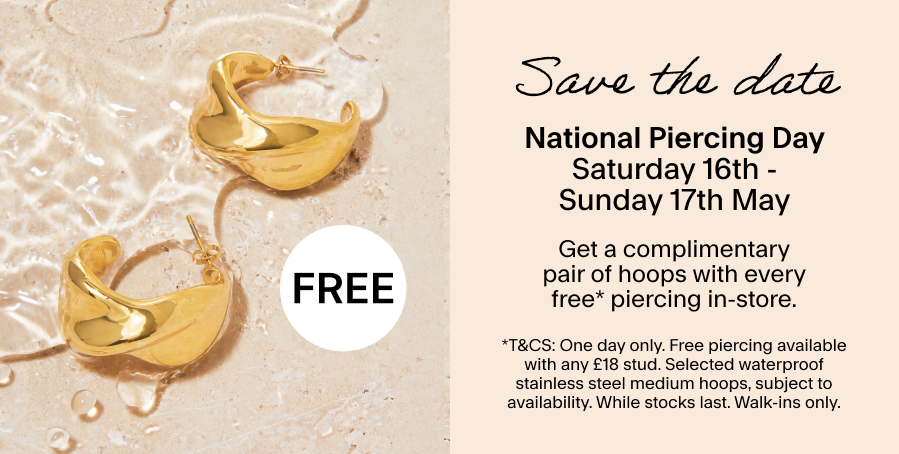 Save the date Saturday 16th May - Sunday 17th May: National Piercing Day Get a complimentary pair of hoops with every free* piercing in-store. *T&CS: One day only. Free piercing available with any £18 stud. Selected waterproof stainless steel medium hoops, subject to availability. While stocks last. Walk-ins only.
