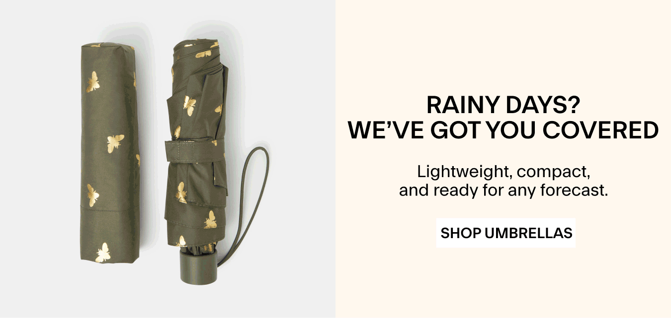 RAINY DAYS? WE’VE GOT YOU COVERED Lightweight, compact, and ready for any forecast. SHOP UMBRELLAS