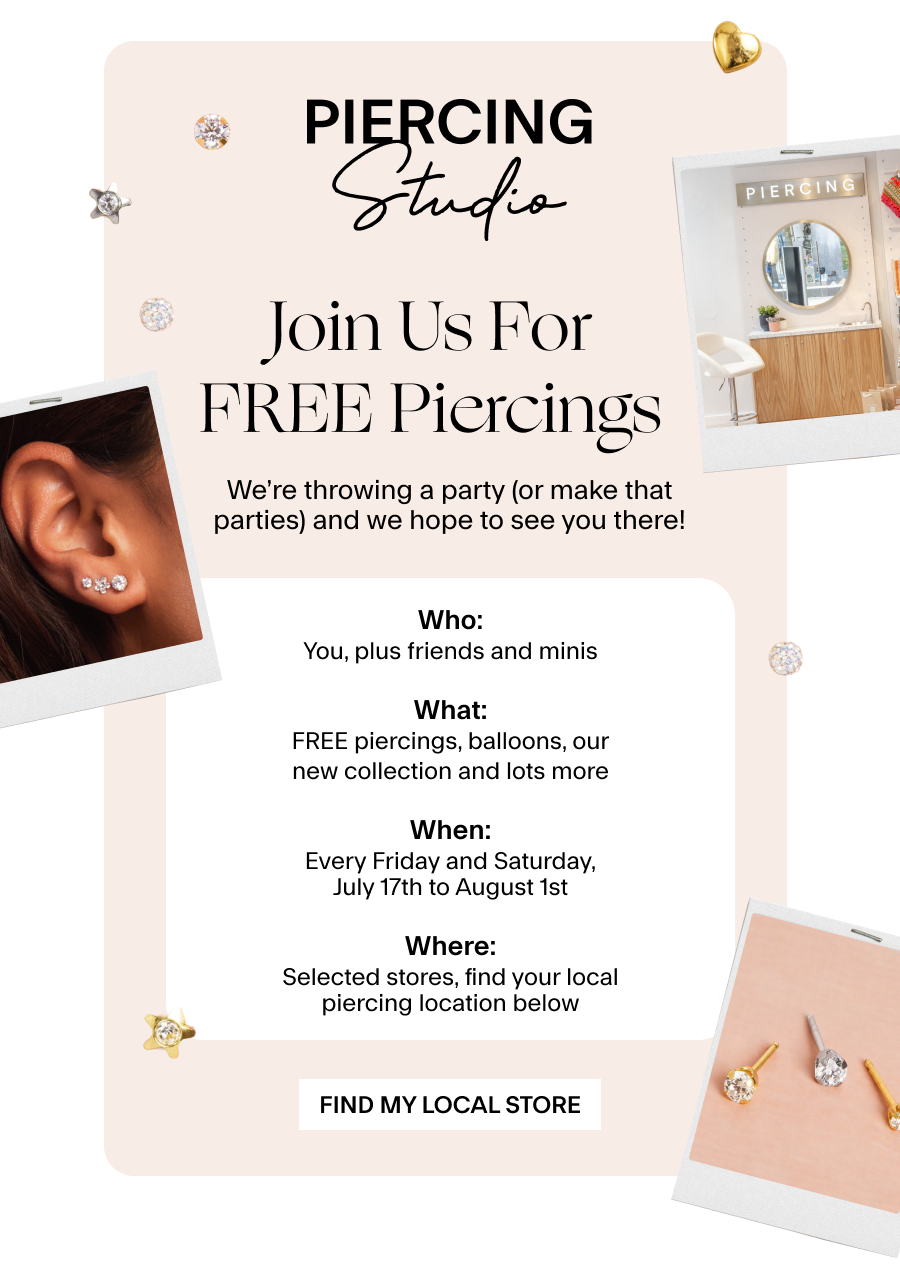 Join us for FREE Piercings &nbsp;We’re throwing a party (or make that parties) and we hope to see you there! Details: Who: You, plus friends and minis What: FREE piercings, balloons, our new collection and lots more When: Every Friday and Saturday, July 17th to August 1st Where: Selected stores, find your local piercing location below Find My Local Store 
