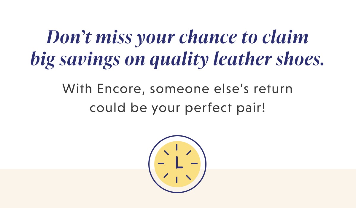 Don’t miss your chance to claim big savings on quality leather shoes. With Encore, someone else’s return could be your perfect pair!   [Footer] Sale ends August 27th at 11:59 pm EST. Sizes and quantity are limited. If the shoes aren’t the right fit, you can exchange them for store credit or another inventory pair. All you have to do is cover the return–we’ll do the rest!