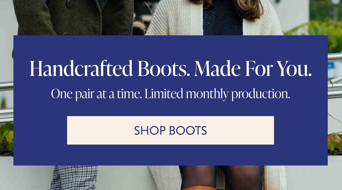 Handcrafted Boots. Made For You. One pair at a time. Limited monthly production. SHOP BOOTS