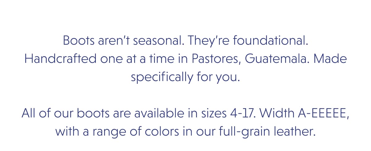 Boots aren’t seasonal. They’re foundational. Handcrafted one at a time in Pastores, Guatemala. Made specifically for you.  All of our boots are available in sizes 4-17. Width A-EEEEE, with a range of colors in our full-grain leather.