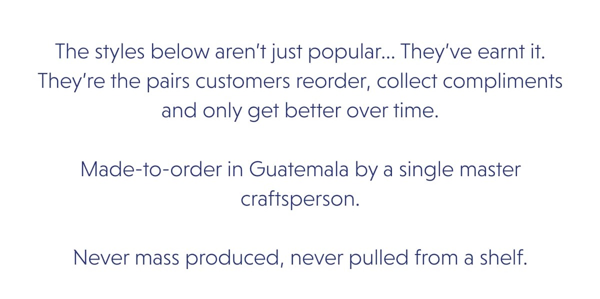 The styles below aren’t just popular... They’ve earnt it. They’re the pairs customers reorder, collect compliments and only get better over time.  Made-to-order in Guatemala by a single master craftsperson.  Never mass produced, never pulled from a shelf.