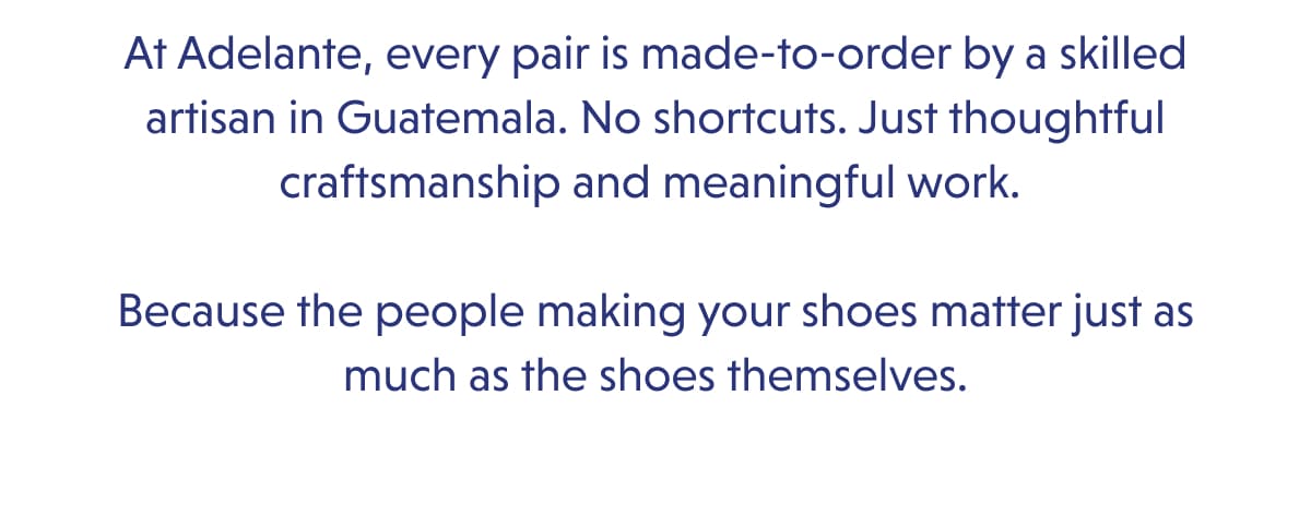 At Adelante, every pair is made-to-order by a skilled artisan in Guatemala. No shortcuts. Just thoughtful craftsmanship and meaningful work.   Because the people making your shoes matter just as much as the shoes themselves