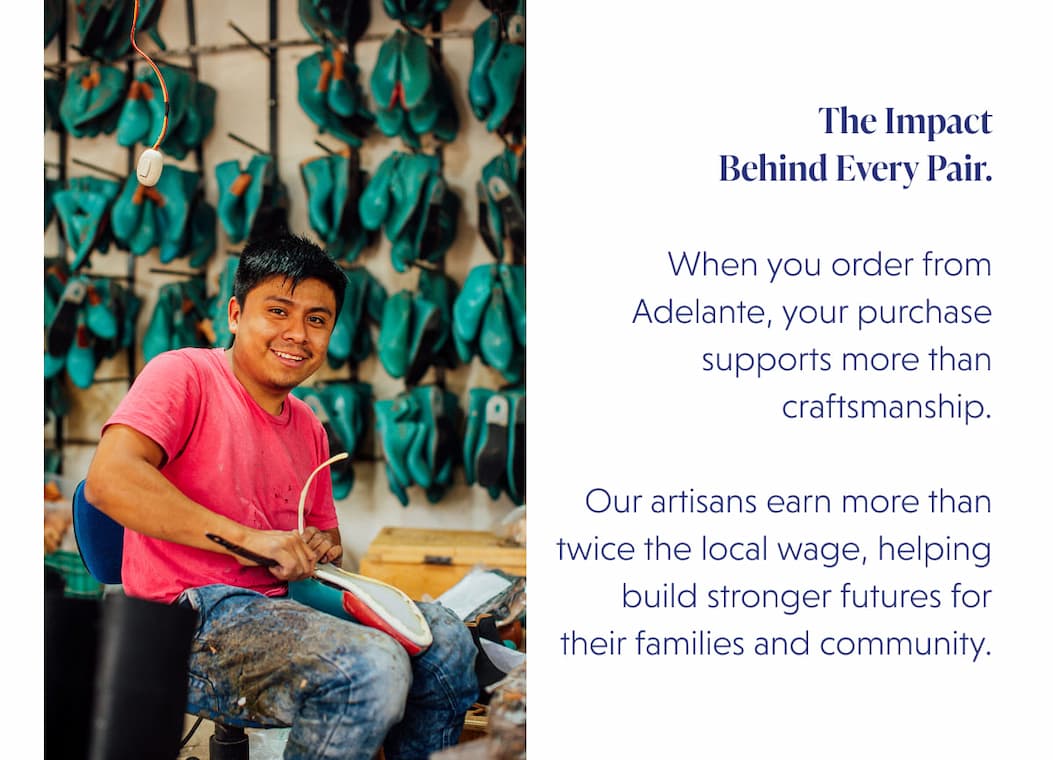 The Impact Behind Every Pair.  When you order from Adelante, your purchase supports more than craftsmanship.  Our artisans earn more than twice the local wage, helping build stronger futures for their families and community.