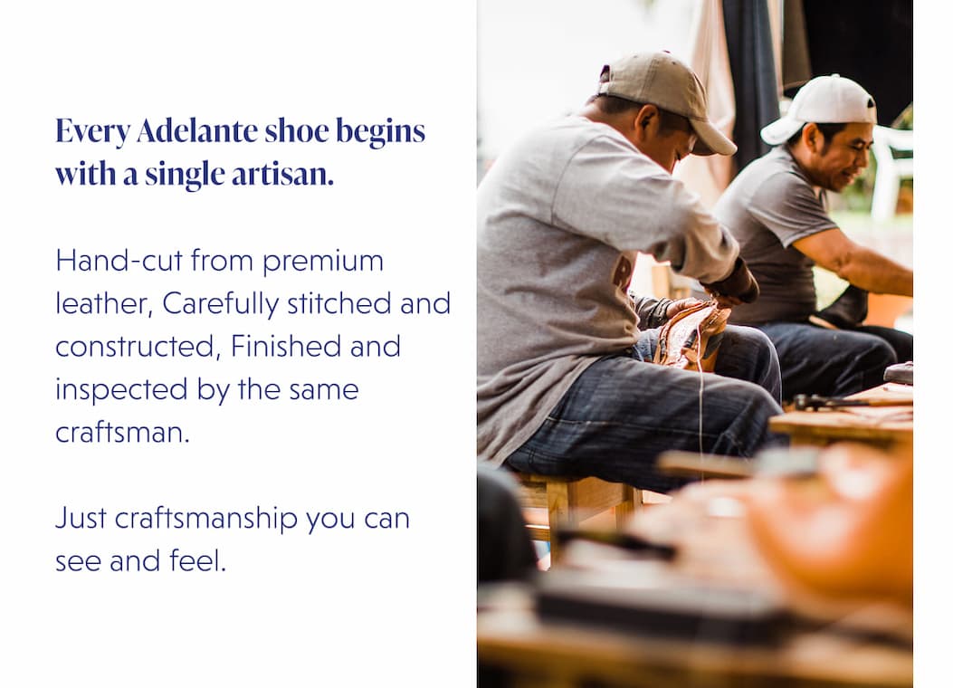 Every Adelante shoe begins with a single artisan.  Hand-cut from premium leather, Carefully stitched and constructed, Finished and inspected by the same craftsman.  Just craftsmanship you can see and feel.