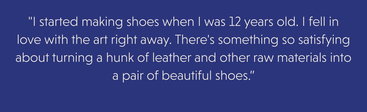 "I started making shoes when I was 12 years old. I fell in love with the art right away. There's something so satisfying about turning a hunk of leather and other raw materials into a pair of beautiful shoes.”