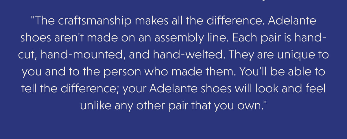 "The craftsmanship makes all the difference. Adelante shoes aren't made on an assembly line. Each pair is hand-cut, hand-mounted, and hand-welted. They are unique to you and to the person who made them. You'll be able to tell the difference; your Adelante shoes will look and feel unlike any other pair that you own."