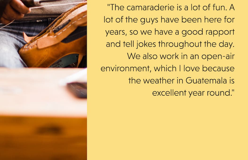  "The camaraderie is a lot of fun. A lot of the guys have been here for years, so we have a good rapport and tell jokes throughout the day. We also work in an open-air environment, which I love because the weather in Guatemala is excellent year round."