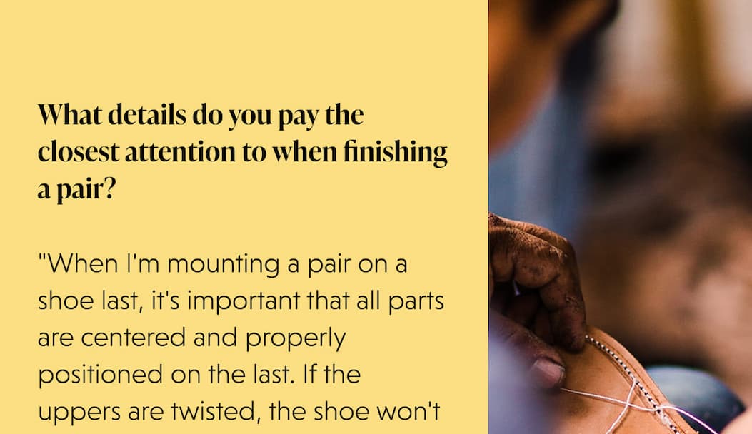 What details do you pay the closest attention to when finishing a pair?  "When I'm mounting a pair on a shoe last, it's important that all parts are centered and properly positioned on the last. If the uppers are twisted, the shoe won't 