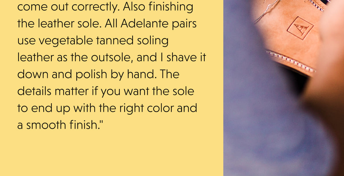 come out correctly. Also finishing the leather sole. All Adelante pairs use vegetable tanned soling leather as the outsole, and I shave it down and polish by hand. The details matter if you want the sole to end up with the right color and a smooth finish."