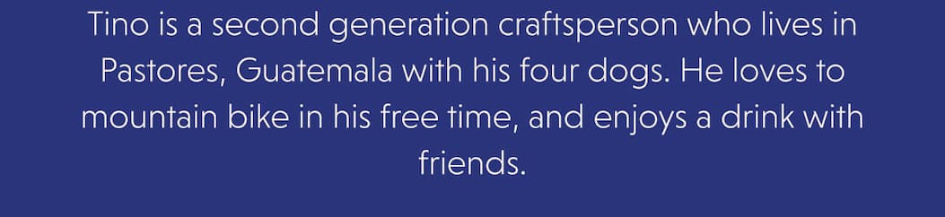 Tino is a second generation craftsperson who lives in Pastores, Guatemala with his four dogs. He loves to mountain bike in his free time, and enjoys a drink with friends.