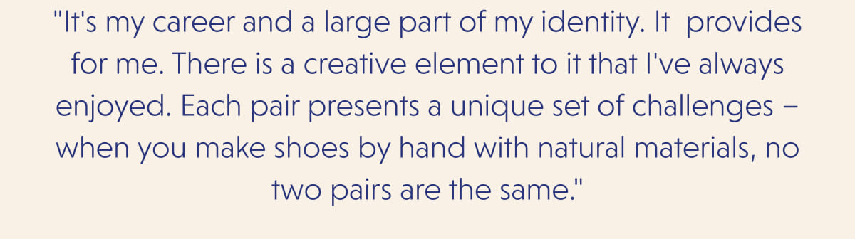 "It's my career and a large part of my identity. It&nbsp; provides for me. There is a creative element to it that I've always enjoyed. Each pair presents a unique set of challenges – when you make shoes by hand with natural materials, no two pairs are the same."