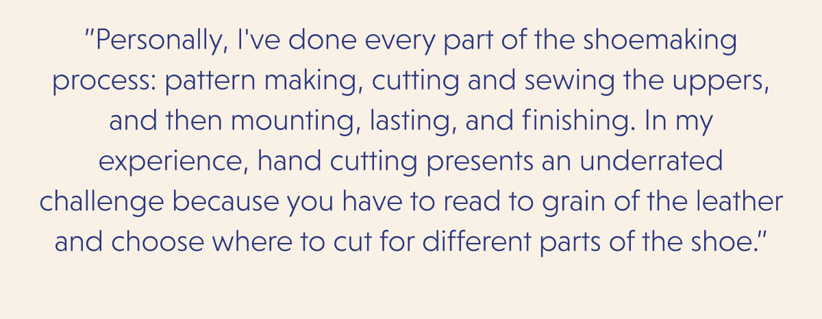 ”Personally, I've done every part of the shoemaking process: pattern making, cutting and sewing the uppers, and then mounting, lasting, and finishing. In my experience, hand cutting presents an underrated challenge because you have to read to grain of the leather and choose where to cut for different parts of the shoe.”